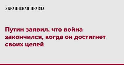 Владимир Путин - Путин заявил, что война закончился, когда он достигнет своих целей - pravda.com.ua - Россия - Украина