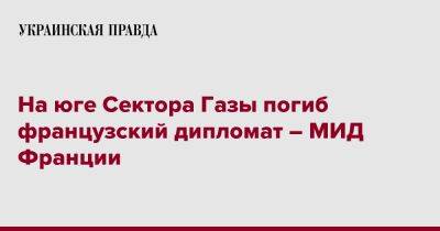 На юге Сектора Газы погиб французский дипломат – МИД Франции - pravda.com.ua - Франция