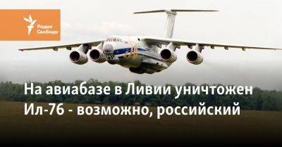Халифа Хафтарый - На авиабазе в Ливии уничтожен Ил-76 - возможно, российский - svoboda.org - Москва - США - Судан - Ливия