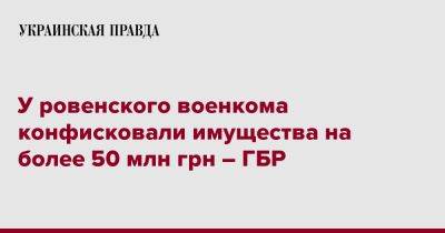 У ровенского военкома конфисковали имущества на более 50 млн грн – ГБР - pravda.com.ua