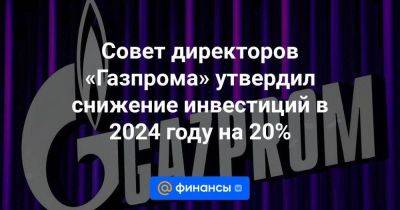 Совет директоров «Газпрома» утвердил снижение инвестиций в 2024 году на 20% - smartmoney.one - Москва
