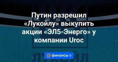 Путин разрешил «Лукойлу» выкупить акции «ЭЛ5-Энерго» у компании Uroc - smartmoney.one - Россия - Италия