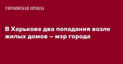 Игорь Терехов - В Харькове два попадания возле жилых домов – мэр города - pravda.com.ua - Харьков