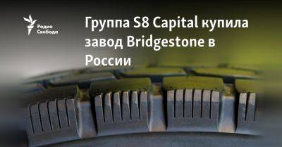 Группа S8 Capital купила завод Bridgestone в России - svoboda.org - Россия - Украина