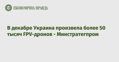 Александр Камышин - В декабре Украина произвела более 50 тысяч FPV-дронов - Минстратегпром - epravda.com.ua - Украина