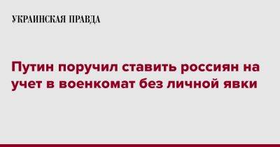 Владимир Путин - Путин поручил ставить россиян на учет в военкомат без личной явки - pravda.com.ua - Россия