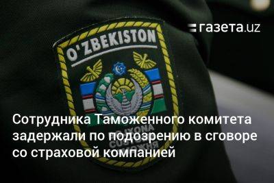 Сотрудника Таможенного комитета задержали по подозрению в сговоре со страховой компанией - gazeta.uz - Узбекистан