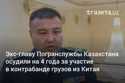 Экс-главу Погранслужбы Казахстана осудили на 4 года за участие в контрабанде грузов из Китая - gazeta.uz - Китай - Казахстан - Узбекистан