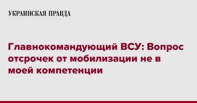 Валерий Залужный - Главнокомандующий ВСУ: Вопрос отсрочек от мобилизации не в моей компетенции - pravda.com.ua - Россия - Украина