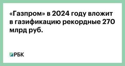 Владимир Путин - Алексей Миллер - «Газпром» в 2024 году вложит в газификацию рекордные 270 млрд руб. - smartmoney.one - Россия