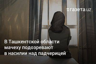 В Ташкентской области мачеху подозревают в насилии над падчерицей - gazeta.uz - Узбекистан