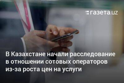 В Казахстане начали расследование в отношении сотовых операторов из-за роста цен на услуги - gazeta.uz - Казахстан - Узбекистан
