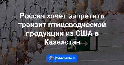 Россия хочет запретить транзит птицеводческой продукции из США в Казахстан - smartmoney.one - Россия - США - Казахстан - Румыния - Мексика - Бразилия - Болгария - Аргентина - Уругвай