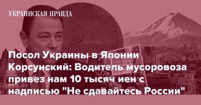 Посол Украины в Японии Корсунский: Водитель мусоровоза привез нам 10 тысяч иен с надписью "Не сдавайтесь России" - pravda.com.ua - Украина