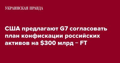 США предлагают G7 согласовать план конфискации российских активов на $300 млрд &#8722; FT - pravda.com.ua - Россия - США - Украина