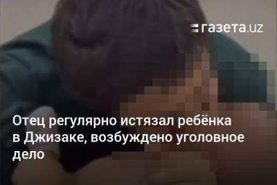 Отец регулярно истязал ребёнка в Джизаке, возбуждено уголовное дело - gazeta.uz - Узбекистан