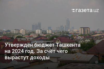 Утверждён бюджет Ташкента на 2024 год. За счёт чего вырастут доходы - gazeta.uz - Узбекистан - Ташкент