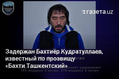 Задержан Бахтиёр Кудратуллаев, известный по прозвищу «Бахти Ташкентский» - gazeta.uz - Узбекистан - Ташкент