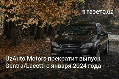 UzAuto Motors прекратит производство Gentra/Lacetti с января 2024 года - gazeta.uz - Узбекистан