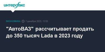 Максим Соколов - "АвтоВАЗ" рассчитывает продать до 350 тысяч Lada в 2023 году - smartmoney.one - Москва - Россия