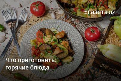 Что приготовить: горячие блюда - gazeta.uz - Узбекистан