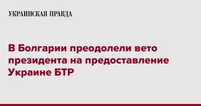 Румен Радев - В Болгарии преодолели вето президента на предоставление Украине БТР - pravda.com.ua - Украина - Болгария