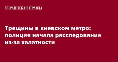 Трещины в киевском метро: полиция начала расследование из-за халатности - pravda.com.ua - Киев