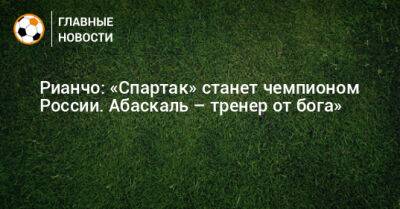 Рауль Рианчо - Рианчо: «Спартак» станет чемпионом России. Абаскаль – тренер от бога» - bombardir.ru - Россия