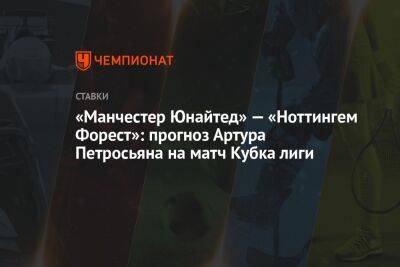 Артур Петросьян - «Манчестер Юнайтед» — «Ноттингем Форест»: прогноз Артура Петросьяна на матч Кубка лиги - championat.com