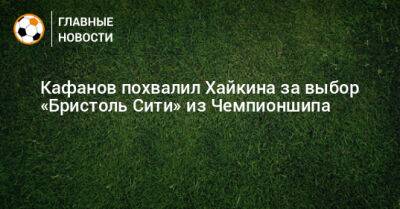 Виталий Кафанов - Никита Хайкин - Кафанов похвалил Хайкина за выбор «Бристоль Сити» из Чемпионшипа - bombardir.ru
