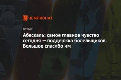 Гильермо Абаскаль - Абаскаль: самое главное чувство сегодня — поддержка болельщиков. Большое спасибо им - championat.com - Москва