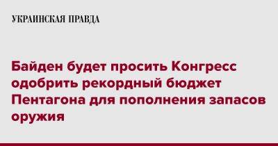 Джо Байден - Байден будет просить Конгресс одобрить рекордный бюджет Пентагона для пополнения запасов оружия - pravda.com.ua - США - Украина