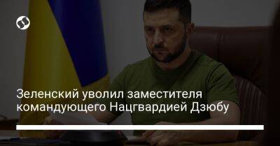 Владимир Зеленский - Зеленский уволил заместителя командующего Нацгвардией Дзюбу - liga.net - Украина