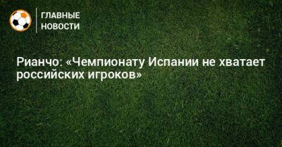 Рауль Рианчо - Рианчо: «Чемпионату Испании не хватает российских игроков» - bombardir.ru - Россия - Испания