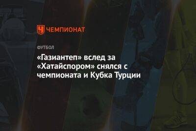 «Газиантеп» вслед за «Хатайспором» снялся с чемпионата и Кубка Турции - championat.com - Турция