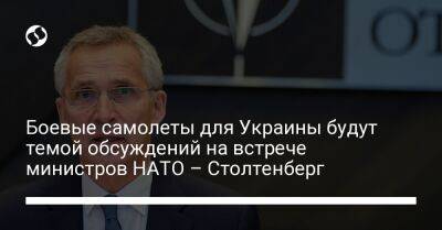 Йенс Столтенберг - Боевые самолеты для Украины будут темой обсуждений на встрече министров НАТО – Столтенберг - liga.net - Россия - Украина - Польша - Брюссель