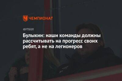 Дмитрий Булыкин - Булыкин: наши команды должны рассчитывать на прогресс своих ребят, а не на легионеров - championat.com - Россия