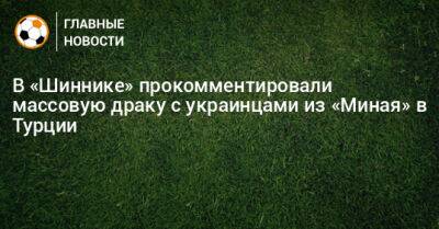 В «Шиннике» прокомментировали массовую драку с украинцами из «Миная» в Турции - bombardir.ru - Турция