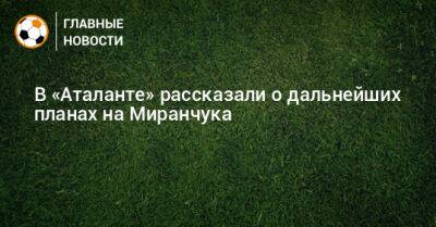 Алексей Миранчук - В «Аталанте» рассказали о дальнейших планах на Миранчука - bombardir.ru