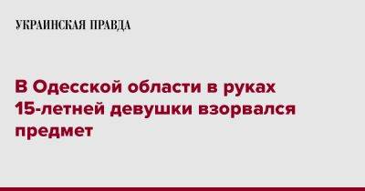 В Одесской области в руках 15-летней девушки взорвался предмет - pravda.com.ua - Одесская обл.