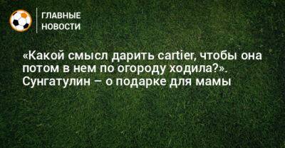 «Какой смысл дарить cartier, чтобы она потом в нем по огороду ходила?». Сунгатулин – о подарке для мамы - bombardir.ru - Стамбул