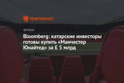 Bloomberg: катарские инвесторы готовы купить «Манчестер Юнайтед» за £ 5 млрд - championat.com - Англия