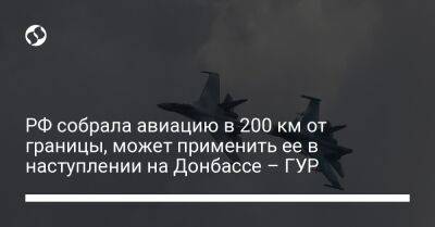 Андрей Юсов - РФ собрала авиацию в 200 км от границы, может применить ее в наступлении на Донбассе – ГУР - liga.net - Москва - Россия - Украина - Киев - Луганская обл. - Донецкая обл.