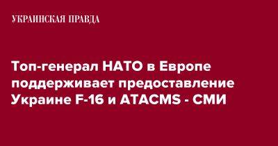 Кристофер Каволь - Топ-генерал НАТО в Европе поддерживает предоставление Украине F-16 и ATACMS - СМИ - pravda.com.ua - Россия - Украина