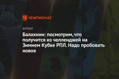Сергей Балахнин - Балахнин: посмотрим, что получится из челленджей на Зимнем Кубке РПЛ. Надо пробовать новое - championat.com - Москва - Сочи - Краснодар - Эмираты - Абу-Даби