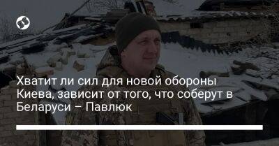 Александр Павлюк - Хватит ли сил для новой обороны Киева, зависит от того, что соберут в Беларуси – Павлюк - liga.net - Россия - Украина - Киев - Киевская обл. - Белоруссия