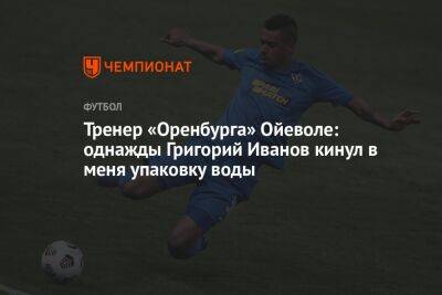 Григорий Иванов - Тренер «Оренбурга» Ойеволе: однажды Григорий Иванов кинул в меня упаковку воды - championat.com - Краснодар - Оренбург