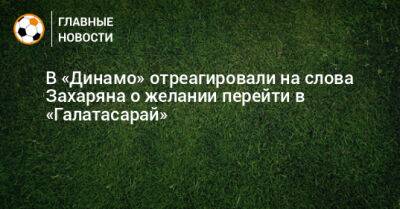 Арсен Захарян - В «Динамо» отреагировали на слова Захаряна о желании перейти в «Галатасарай» - bombardir.ru