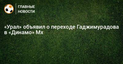 Рамазан Гаджимурадов - «Урал» объявил о переходе Гаджимурадова в «Динамо» Мх - bombardir.ru - Махачкала