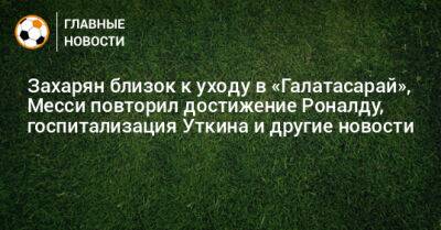 Захарян близок к уходу в «Галатасарай», Месси повторил достижение Роналду, госпитализация Уткина и другие новости - bombardir.ru - Россия - Турция